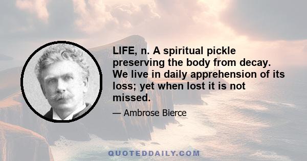 LIFE, n. A spiritual pickle preserving the body from decay. We live in daily apprehension of its loss; yet when lost it is not missed.