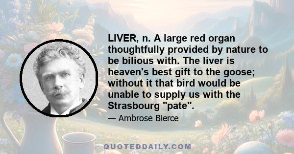 LIVER, n. A large red organ thoughtfully provided by nature to be bilious with. The liver is heaven's best gift to the goose; without it that bird would be unable to supply us with the Strasbourg pate.