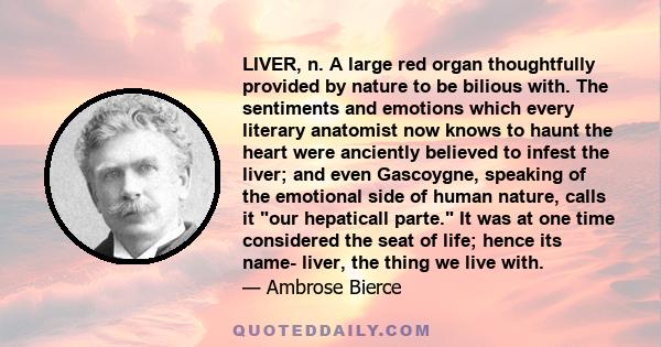 LIVER, n. A large red organ thoughtfully provided by nature to be bilious with. The sentiments and emotions which every literary anatomist now knows to haunt the heart were anciently believed to infest the liver; and