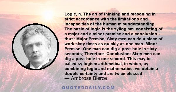 Logic, n. The art of thinking and reasoning in strict accordance with the limitations and incapacities of the human misunderstanding. The basic of logic is the syllogism, consisting of a major and a minor premise and a