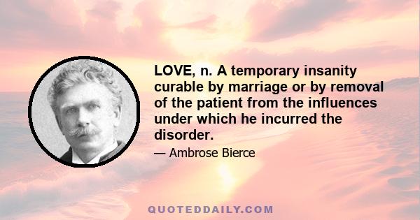 Love, n. A temporary insanity curable by marriage or by removal of the patient from the influences under which he incurred the disorder. This disease, like caries and many other ailments, is prevalent only among