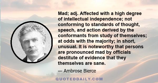 Mad; adj. Affected with a high degree of intellectual independence; not conforming to standards of thought, speech, and action derived by the conformants from study of themselves; at odds with the majority; in short,