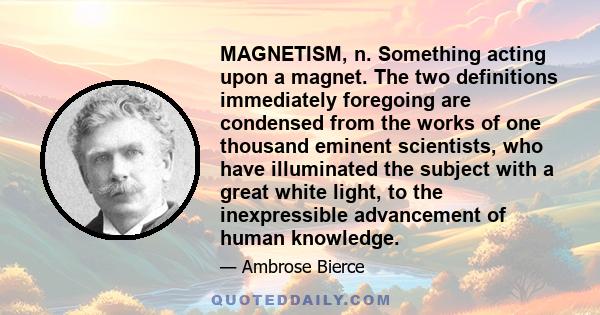 MAGNETISM, n. Something acting upon a magnet. The two definitions immediately foregoing are condensed from the works of one thousand eminent scientists, who have illuminated the subject with a great white light, to the