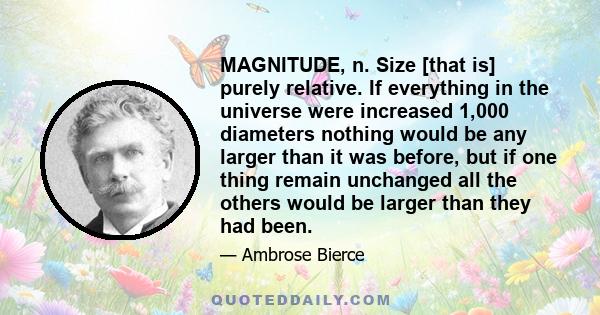 MAGNITUDE, n. Size [that is] purely relative. If everything in the universe were increased 1,000 diameters nothing would be any larger than it was before, but if one thing remain unchanged all the others would be larger 