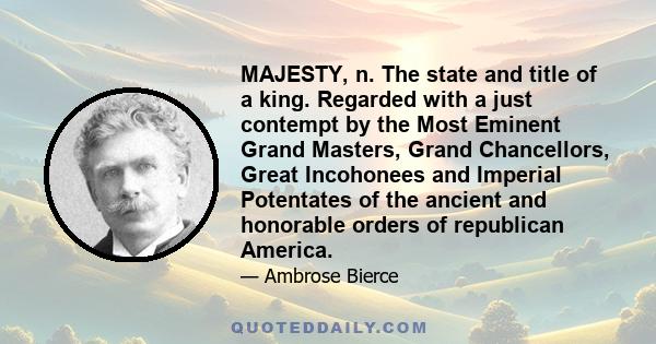 MAJESTY, n. The state and title of a king. Regarded with a just contempt by the Most Eminent Grand Masters, Grand Chancellors, Great Incohonees and Imperial Potentates of the ancient and honorable orders of republican