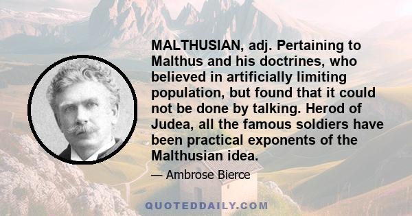 MALTHUSIAN, adj. Pertaining to Malthus and his doctrines, who believed in artificially limiting population, but found that it could not be done by talking. Herod of Judea, all the famous soldiers have been practical