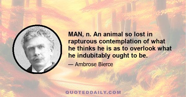 MAN, n. An animal so lost in rapturous contemplation of what he thinks he is as to overlook what he indubitably ought to be.