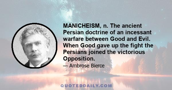 MANICHEISM, n. The ancient Persian doctrine of an incessant warfare between Good and Evil. When Good gave up the fight the Persians joined the victorious Opposition.