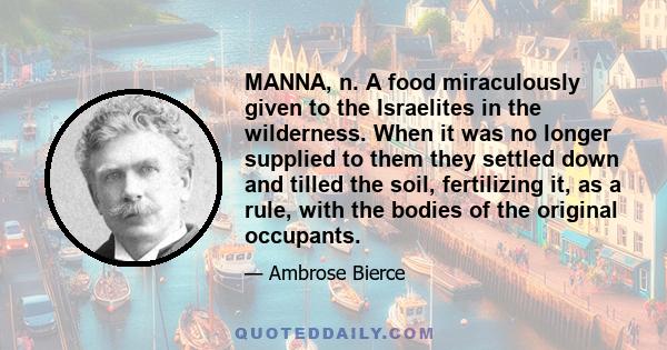 MANNA, n. A food miraculously given to the Israelites in the wilderness. When it was no longer supplied to them they settled down and tilled the soil, fertilizing it, as a rule, with the bodies of the original occupants.