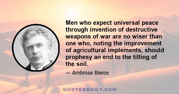 Men who expect universal peace through invention of destructive weapons of war are no wiser than one who, noting the improvement of agricultural implements, should prophesy an end to the tilling of the soil.