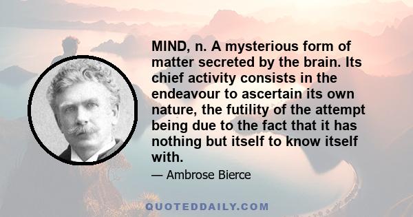 MIND, n. A mysterious form of matter secreted by the brain. Its chief activity consists in the endeavour to ascertain its own nature, the futility of the attempt being due to the fact that it has nothing but itself to