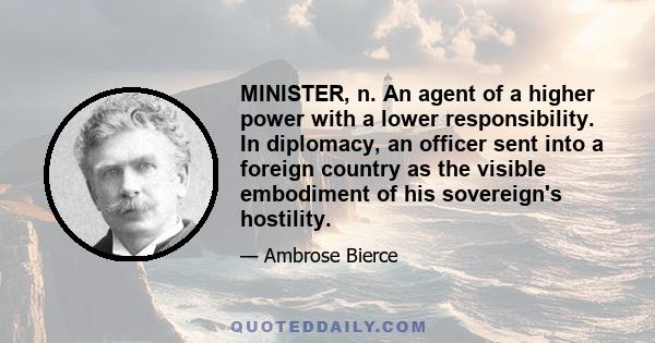 MINISTER, n. An agent of a higher power with a lower responsibility. In diplomacy, an officer sent into a foreign country as the visible embodiment of his sovereign's hostility.