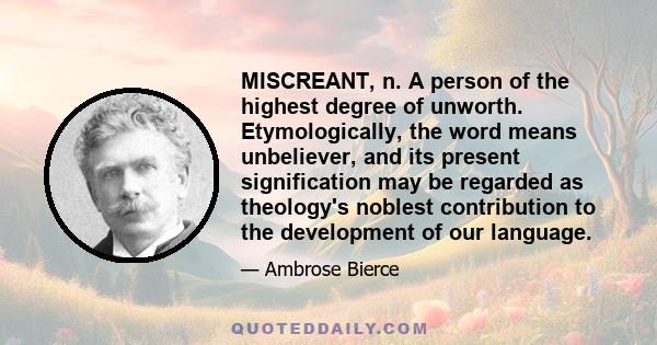 MISCREANT, n. A person of the highest degree of unworth. Etymologically, the word means unbeliever, and its present signification may be regarded as theology's noblest contribution to the development of our language.