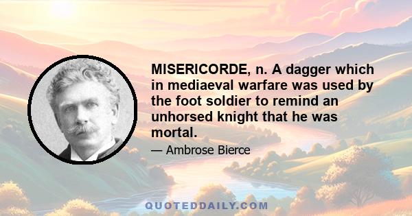 MISERICORDE, n. A dagger which in mediaeval warfare was used by the foot soldier to remind an unhorsed knight that he was mortal.