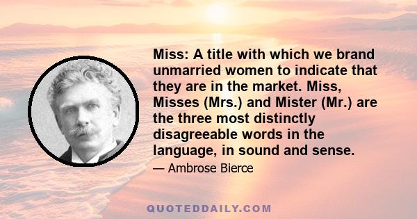 Miss: A title with which we brand unmarried women to indicate that they are in the market. Miss, Misses (Mrs.) and Mister (Mr.) are the three most distinctly disagreeable words in the language, in sound and sense.