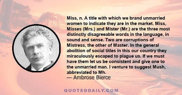 Miss, n. A title with which we brand unmarried women to indicate they are in the market. Miss, Misses (Mrs.) and Mister (Mr.) are the three most distinctly disagreeable words in the language, in sound and sense. Two are 