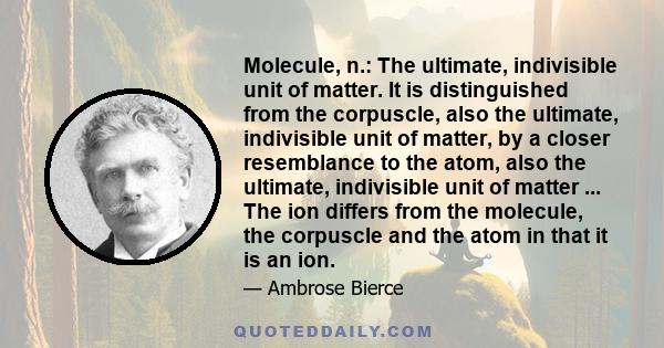 Molecule, n.: The ultimate, indivisible unit of matter. It is distinguished from the corpuscle, also the ultimate, indivisible unit of matter, by a closer resemblance to the atom, also the ultimate, indivisible unit of