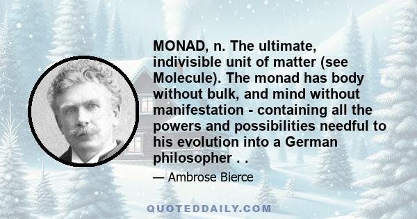 MONAD, n. The ultimate, indivisible unit of matter (see Molecule). The monad has body without bulk, and mind without manifestation - containing all the powers and possibilities needful to his evolution into a German