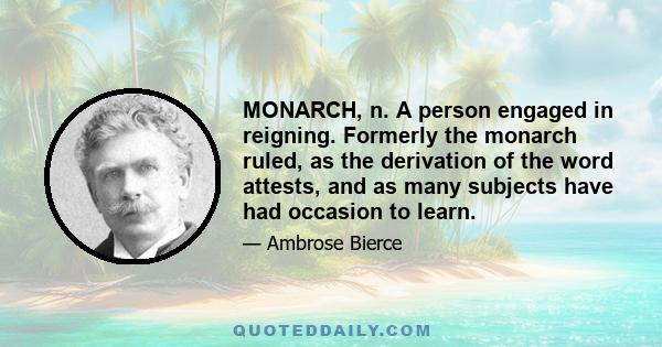 MONARCH, n. A person engaged in reigning. Formerly the monarch ruled, as the derivation of the word attests, and as many subjects have had occasion to learn.