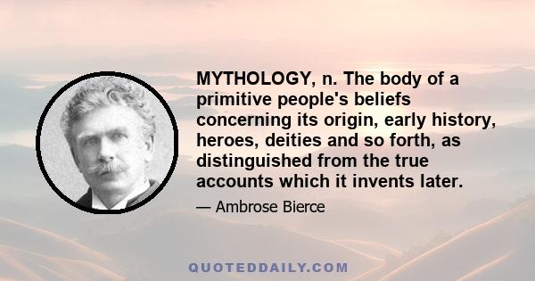 MYTHOLOGY, n. The body of a primitive people's beliefs concerning its origin, early history, heroes, deities and so forth, as distinguished from the true accounts which it invents later.