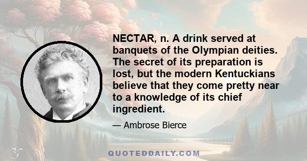 NECTAR, n. A drink served at banquets of the Olympian deities. The secret of its preparation is lost, but the modern Kentuckians believe that they come pretty near to a knowledge of its chief ingredient.