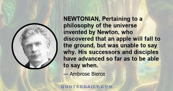 NEWTONIAN, Pertaining to a philosophy of the universe invented by Newton, who discovered that an apple will fall to the ground, but was unable to say why. His successors and disciples have advanced so far as to be able