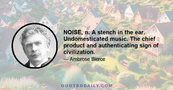 NOISE, n. A stench in the ear. Undomesticated music. The chief product and authenticating sign of civilization.