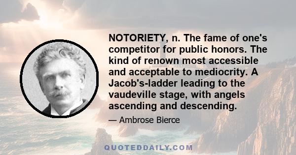 NOTORIETY, n. The fame of one's competitor for public honors. The kind of renown most accessible and acceptable to mediocrity. A Jacob's-ladder leading to the vaudeville stage, with angels ascending and descending.