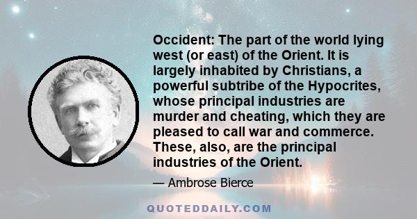 Occident: The part of the world lying west (or east) of the Orient. It is largely inhabited by Christians, a powerful subtribe of the Hypocrites, whose principal industries are murder and cheating, which they are