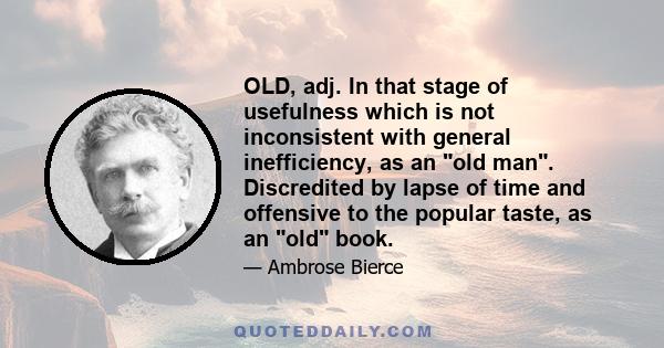 OLD, adj. In that stage of usefulness which is not inconsistent with general inefficiency, as an old man. Discredited by lapse of time and offensive to the popular taste, as an old book.