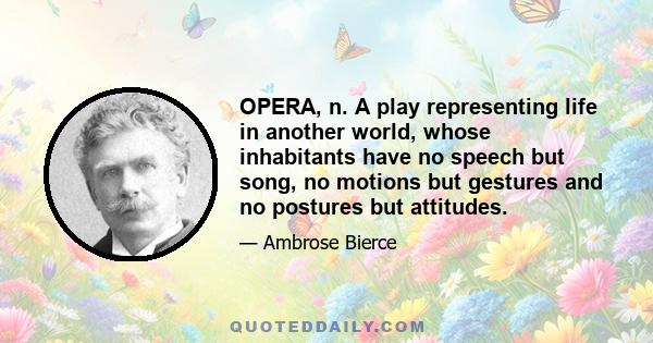 OPERA, n. A play representing life in another world, whose inhabitants have no speech but song, no motions but gestures and no postures but attitudes.