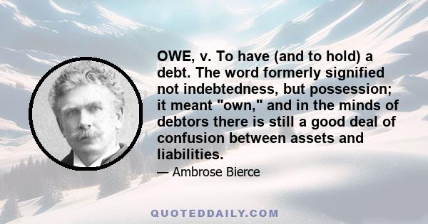 OWE, v. To have (and to hold) a debt. The word formerly signified not indebtedness, but possession; it meant own, and in the minds of debtors there is still a good deal of confusion between assets and liabilities.