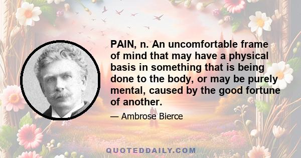 PAIN, n. An uncomfortable frame of mind that may have a physical basis in something that is being done to the body, or may be purely mental, caused by the good fortune of another.