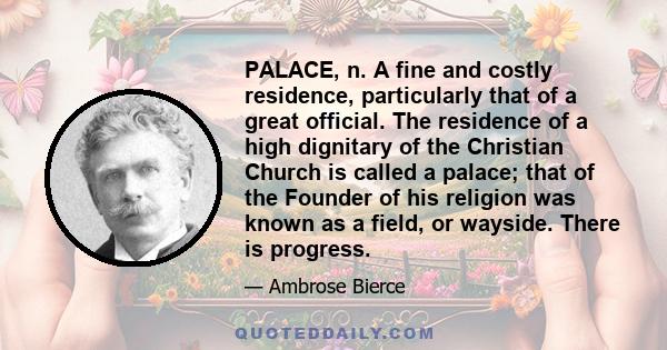 PALACE, n. A fine and costly residence, particularly that of a great official. The residence of a high dignitary of the Christian Church is called a palace; that of the Founder of his religion was known as a field, or