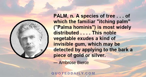 PALM, n. A species of tree . . . of which the familiar itching palm (Palma hominis) is most widely distributed . . . . This noble vegetable exudes a kind of invisible gum, which may be detected by applying to the bark a 