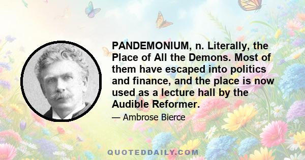 PANDEMONIUM, n. Literally, the Place of All the Demons. Most of them have escaped into politics and finance, and the place is now used as a lecture hall by the Audible Reformer.