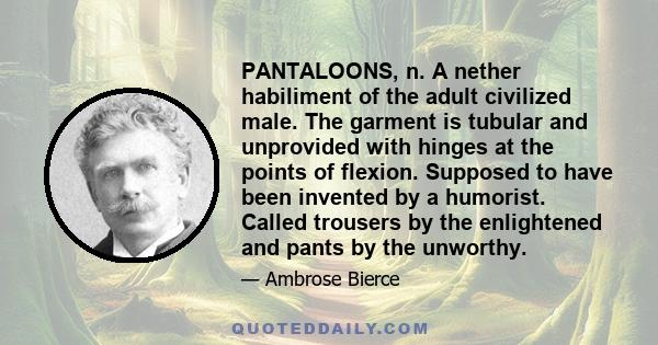 PANTALOONS, n. A nether habiliment of the adult civilized male. The garment is tubular and unprovided with hinges at the points of flexion. Supposed to have been invented by a humorist. Called trousers by the