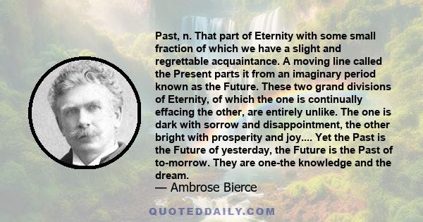 Past, n. That part of Eternity with some small fraction of which we have a slight and regrettable acquaintance. A moving line called the Present parts it from an imaginary period known as the Future. These two grand