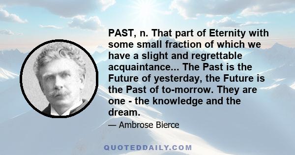 PAST, n. That part of Eternity with some small fraction of which we have a slight and regrettable acquaintance... The Past is the Future of yesterday, the Future is the Past of to-morrow. They are one - the knowledge