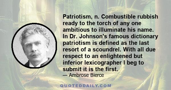 Patriotism, n. Combustible rubbish ready to the torch of any one ambitious to illuminate his name. In Dr. Johnson's famous dictionary patriotism is defined as the last resort of a scoundrel. With all due respect to an