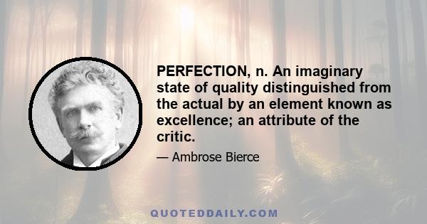 PERFECTION, n. An imaginary state of quality distinguished from the actual by an element known as excellence; an attribute of the critic. The editor of an English magazine having received a letter pointing out the