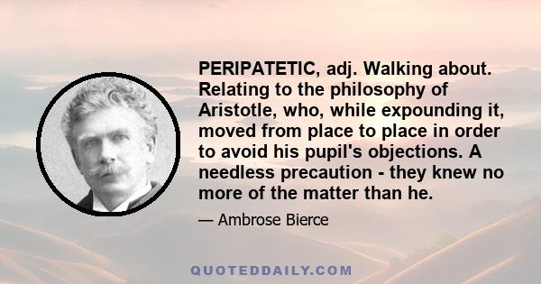 PERIPATETIC, adj. Walking about. Relating to the philosophy of Aristotle, who, while expounding it, moved from place to place in order to avoid his pupil's objections. A needless precaution - they knew no more of the