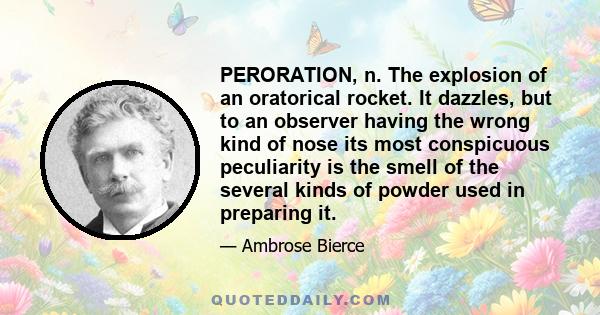 PERORATION, n. The explosion of an oratorical rocket. It dazzles, but to an observer having the wrong kind of nose its most conspicuous peculiarity is the smell of the several kinds of powder used in preparing it.