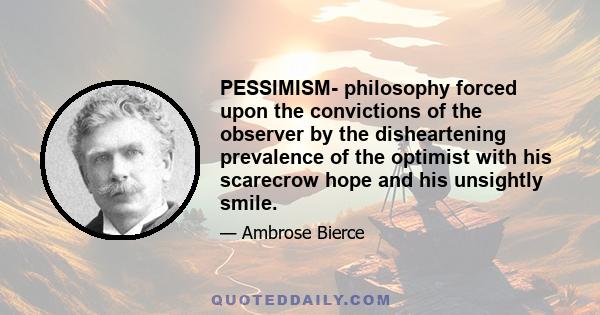 PESSIMISM- philosophy forced upon the convictions of the observer by the disheartening prevalence of the optimist with his scarecrow hope and his unsightly smile.