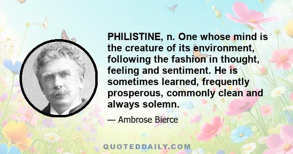 PHILISTINE, n. One whose mind is the creature of its environment, following the fashion in thought, feeling and sentiment. He is sometimes learned, frequently prosperous, commonly clean and always solemn.