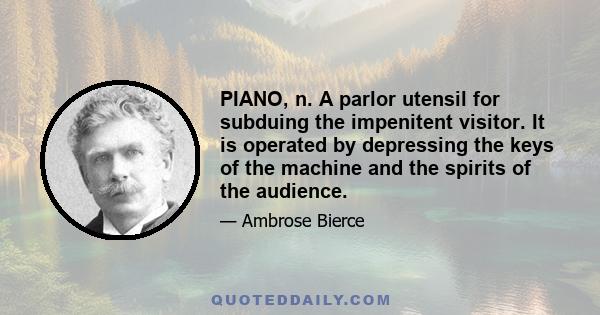 PIANO, n. A parlor utensil for subduing the impenitent visitor. It is operated by depressing the keys of the machine and the spirits of the audience.