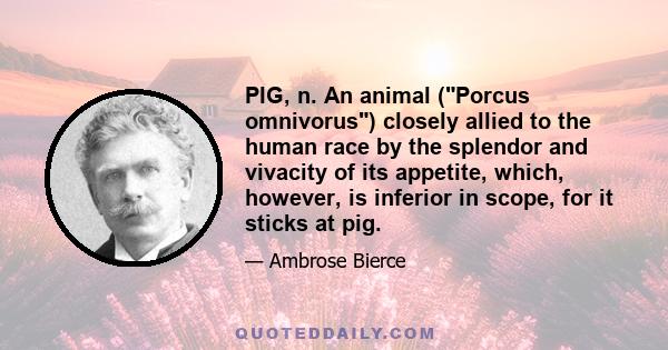 PIG, n. An animal (Porcus omnivorus) closely allied to the human race by the splendor and vivacity of its appetite, which, however, is inferior in scope, for it sticks at pig.