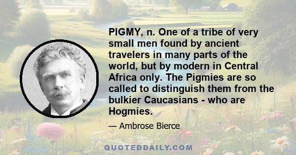 PIGMY, n. One of a tribe of very small men found by ancient travelers in many parts of the world, but by modern in Central Africa only. The Pigmies are so called to distinguish them from the bulkier Caucasians - who are 