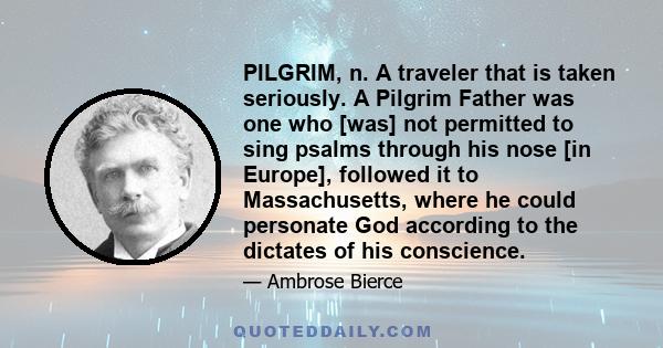 PILGRIM, n. A traveler that is taken seriously. A Pilgrim Father was one who [was] not permitted to sing psalms through his nose [in Europe], followed it to Massachusetts, where he could personate God according to the