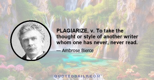 PLAGIARIZE, v. To take the thought or style of another writer whom one has never, never read.